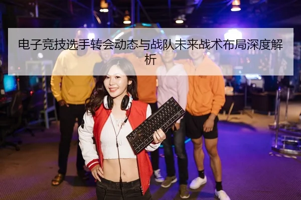 电子竞技选手转会动态与战队未来战术布局深度解析